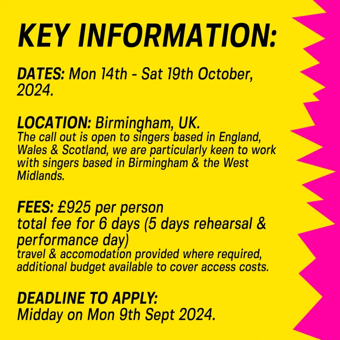 KEY INFORMATION:
Dates: Mon 14th - Sat 19th October, 2024.
Location: Birmingham, UK. 
The call out is open to singers based in England, Wales & Scotland, we are particularly keen to work with singers from Birmingham and the West Midlands.
Fees: £925 per person, total fee for 6 days (5 days rehearsal & 1 performance day), plus additional travel   accommodation costs where required, additional budget is available to support anyone with access needs participating.
Deadline to apply: Midday on Mon 9th Sept 2024. 