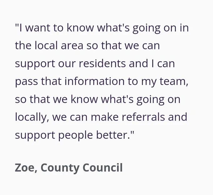 Testimonials "I want to know what's going on in the local area so that we can support our residents and I can pass that information to my team, so that we know what's going on locally, we can make referrals and support people better."

Zoe, County Council