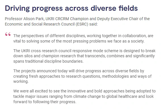 Professor Alison Park, UKRI CRCRM Champion and Deputy Executive Chair of the Economic and Social Research Council (ESRC) said:

The perspectives of different disciplines, working together in collaboration, are vital to solving some of the most pressing problems we face as a society.

The UKRI cross research council responsive mode scheme is designed to break down silos and champion research that transcends, combines and significantly spans traditional discipline boundaries.

The projects announced today will drive progress across diverse fields by creating fresh approaches to research questions, methodologies and ways of working.

We were all excited to see the innovative and bold approaches being adopted to tackle major issues ranging from climate change to global healthcare and look forward to following their progress.
