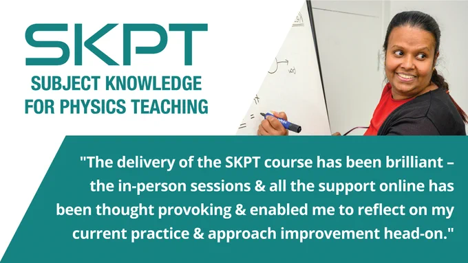 The top left of the post has the words SKPT in upper case. It also has the words Subject Knowledge for Physics Teaching, underneath. On the top right, it was an image of a female teacher drawing on the board, some physics symbols.

At the bottom it has the quote 'The delivery of the SKPT courses has been brilliant- the in-person sessions & all the support online has been thought provoking & enabled me to reflect on my current practice & approach improvement head-on.'