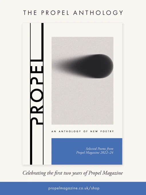 The Propel Anthology - celebrating the first 2 years of Propel Magazine.
Cover of Anthology: Propel logo runs up the left side next to image of a grainy projectile moving to right of frame. Text below reads An Anthology of New Poetry. Selected Poems from Propel Magazine 2022-24