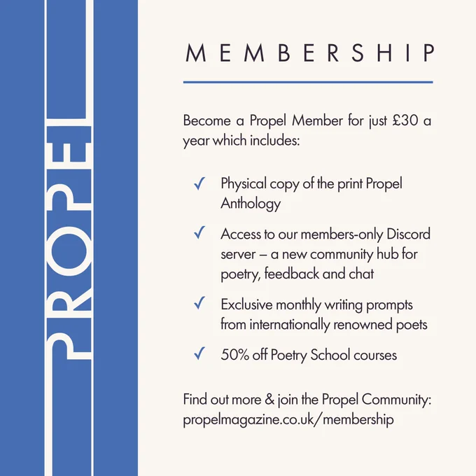 Propel Membership

Become a Propel Member for just £30 a year which includes:
- Physical copy of the print Propel
Anthology
-  Access to our members-only Discord server - a new community hub for poetry, feedback and chat
- Exclusive monthly writing prompts from internationally renowned poets
- 50% off Poetry School courses
Find out more & join the Propel Community:
propelmagazine.co.uk/membership