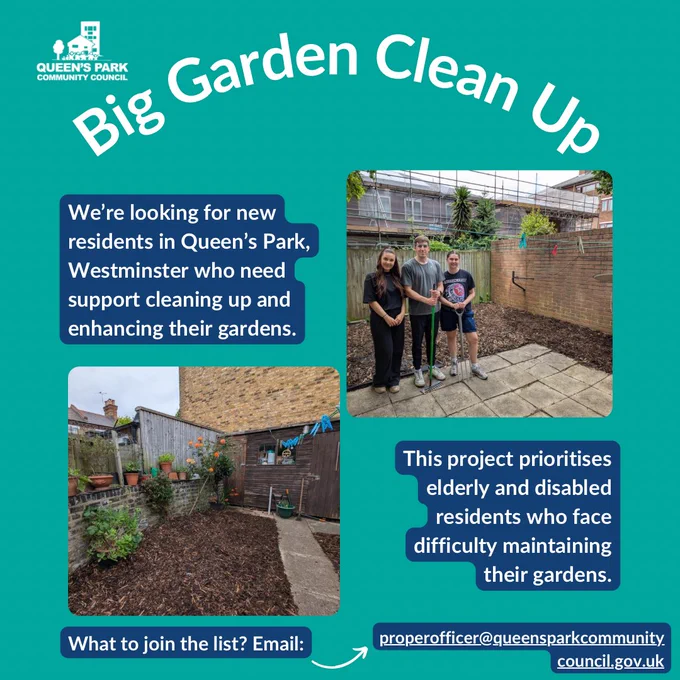 A graphic with a teal background and the heading ‘Big Garden Clean Up’ Below this are two photos, one of a group of volunteers standing in front of a clean and tidy garden, and the 2nd photo is of a well-maintained and tidy garden with wood chipping on the side and a clear path through the middle.

Text next to these photos reads: “ We’re looking for new residents in Queen’s Park, Westminster who need support cleaning up and enhancing their gardens.” and: “ This project prioritises elderly and disabled residents who face difficulty maintaining their gardens. What to join the list? Email: @queensparkcommunitycouncil.gov.uk”