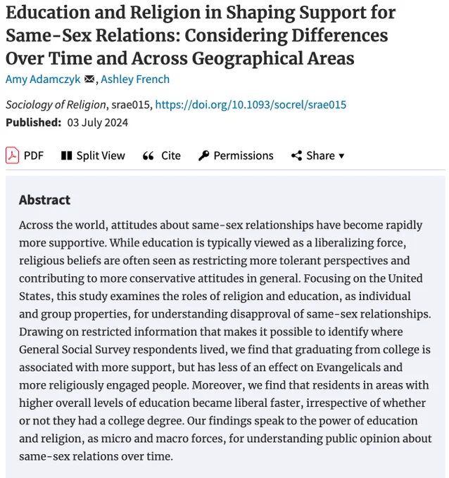 Education and Religion in Shaping Support for Same-Sex Relations: Considering Differences Over Time and Across Geographical Areas
by Amy Adamczyk, Ashley French. Across the world, attitudes about same-sex relationships have become rapidly more supportive. While education is typically viewed as a liberalizing force, religious beliefs are often seen as restricting more tolerant perspectives and contributing to more conservative attitudes in general. Focusing on the United States, this study examines the roles of religion and education, as individual and group properties, for understanding disapproval of same-sex relationships.