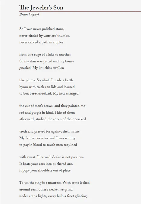 The Jeweler’s Son 


So I was never polished stone,
never circled by worriers’ thumbs,
never carved a path in ripples

from one edge of a lake to another.
So my skin was pitted and my bones
gnarled. My knuckles swollen

like plums. So what? I made a battle
hymn with trash can lids and learned
to box bare-knuckled. My fists changed

the cut of men’s brows, and they painted me 
red and purple in kind. I kissed them
afterward, studied the sheen of their cracked 

teeth and pressed ice against their wrists. 
My father never learned I was willing 
to pay in blood to touch men sequined 

with sweat. I learned: desire is not precious.
It beats your ears into puckered ore,
it pops your shoulders out of place.

To us, the ring is a mattress. With arms locked 
around each other’s necks, we grind 
under arena lights, every bulb a facet glinting.