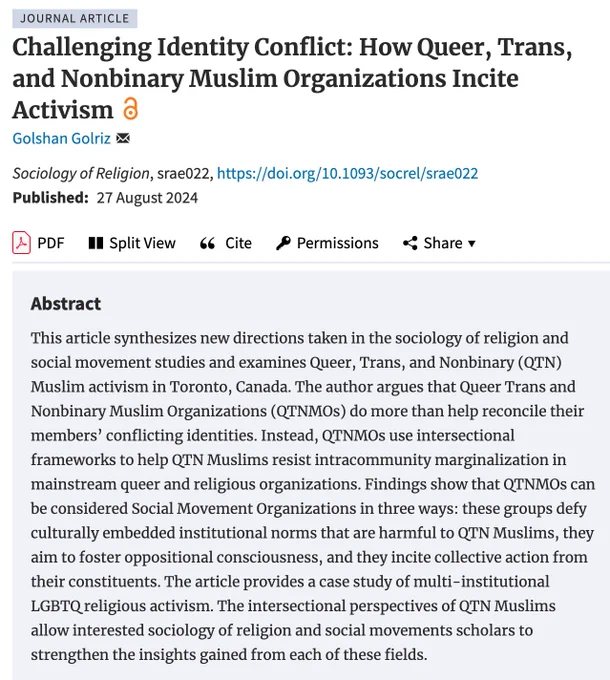 Challenging Identity Conflict: How Queer, Trans, and Nonbinary Muslim Organizations Incite Activism by Golshan Golriz. This article synthesizes new directions taken in the sociology of religion and social movement studies and examines Queer, Trans, and Nonbinary (QTN) Muslim activism in Toronto, Canada. The author argues that Queer Trans and Nonbinary Muslim Organizations (QTNMOs) do more than help reconcile their members’ conflicting identities.