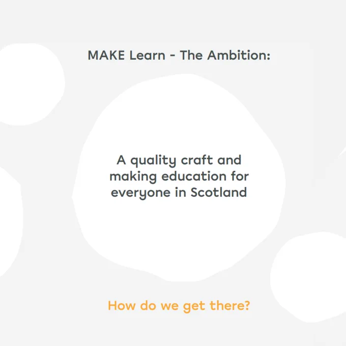 A grey and white graphic with irregular circles and text that reads: ‘MAKE Learn - The Ambition: A quality craft and making education for everyone in Scotland. How do we get there?’