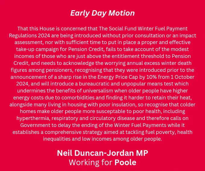 A red graphic with white font. Title says "Early Day motion" and at the bottom says "Neil Duncan-Jordan MP, Working for Poole". The motion text is as follows; "That this House is concerned that The Social Fund Winter Fuel Payment Regulations 2024 are being introduced without prior consultation or an impact assessment, nor with sufficient time to put in place a proper and effective take-up campaign for Pension Credit, fails to take account of the modest incomes of those who are just above the entitlement threshold to Pension Credit, and needs to acknowledge the worrying annual excess winter death figures among pensioners, recognising that they were introduced prior to the announcement of a sharp rise in the Energy Price Cap by 10% from 1 October 2024, and will introduce a bureaucratic and unpopular means test which undermines the benefits of universalism when older people have higher energy costs due to comorbidities and finding it harder to retain their heat, alongside many living in h