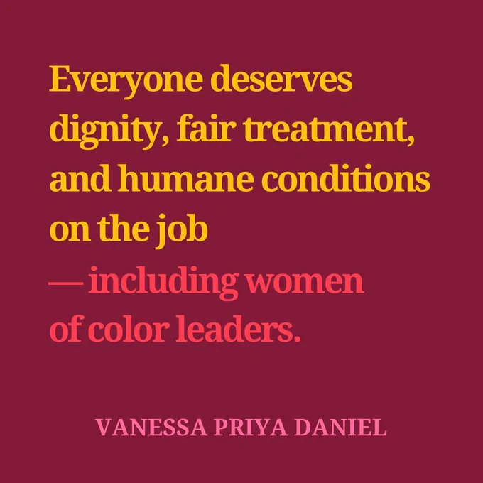 Everyone deserves dignity, fair treatment, and humane conditions 
on the job — including women 
of color leaders. Vanessa Priya Daniel 
