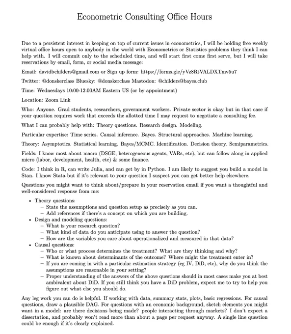 Free Weekly Econometrics Office Hours

Email: davidbchilders@gmail.com or Sign up form: https://forms.gle/yVz8RtVALDXTmv5u7

Time: Wednesdays 10:00-12:00AM Eastern US (or by appointment)

Location: Zoom Link https://bowdoin.zoom.us/j/7322488068

Who: Anyone. Grad students, researchers, government workers. Private sector is okay but in that case if your question requires work that exceeds the allotted time I may request to negotiate a consulting fee.

What I can probably help with: Theory questions. Research design. Modeling.

Particular expertise: Time series. Causal inference. Bayes. Structural approaches. Machine learning.

Theory: Asymptotics. Statistical learning. Bayes/MCMC. Identification. Decision theory. Semiparametrics.

Fields: I know most about macro (DSGE, heterogeneous agents, VARs, etc), but can follow along