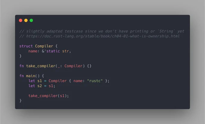 A slightly adapted testcase from an example of the Rust book, specifically on the section about ownership: https://doc.rust-lang.org/stable/book/ch04-01-what-is-ownership.html

The code is as follows:

```
// slightly adapted testcase since we don't have printing or `String` yet
// https://doc.rust-lang.org/stable/book/ch04-01-what-is-ownership.html

struct Compiler {
    name: &'static str,
}

fn take_compiler(_: Compiler) {}

fn main() {
    let s1 = Compiler { name: "rustc" };
    let s2 = s1;

    take_compiler(s1);
}
```