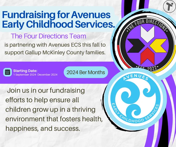 A flyer titled “Fundraising for Avenues Early Childhood Services” features a bright and engaging design. The top section includes bold, blue text announcing the partnership: “The Four Directions Team is partnering with Avenues ECS this fall to support Gallup McKinley County families.” Below, there is a timeline indicating the fundraising campaign’s duration: “Starting Date: 1 September 2024 - December 2024,” with “2024 Ber Months” displayed in a light blue oval next to a calendar icon.

The flyer also includes the logos of The Four Directions Team and Avenues Early Childhood Services. The Four Directions logo is circular with a purple, black, red, white, and yellow color scheme, while the Avenues ECS logo features stylized white waves on a blue background.

At the bottom, in dark gray text, the flyer encourages participation: “Join us in our fundraising efforts to help ensure all children grow up in a thriving environment that fosters health, happiness, and success.”