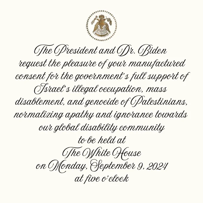 Fake invite to the White House. Cursive text reads: The President and Dr. Biden request the pleasure of your manufactured consent for the government’s full support of Israel’s illegal occupation, mass disablement, and genocide of Palestinians, normalizing apathy and ignorance towards our global disability community to be held at The White House on Monday, September 9, 2024 at five o’clock.