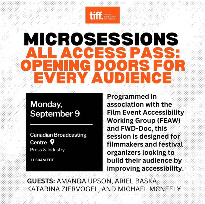 Announcement for panel: tiff (toronto international film festival logo at top), Microsessions all access pass: opening doors for every audience, programmed in association with Film Event Accessibility Working Group (FEAW) and FWD-Doc, this session is designed for filmmakers and festival organizers looking to build their audience by improving accessibility. Guests: Amanda Upson, Ariel Baska, Katarina Ziervogel, and Michael McNeely. Monday September 9 Canadian Broadcasting Centre Press & Industry. 11:30am EDT.