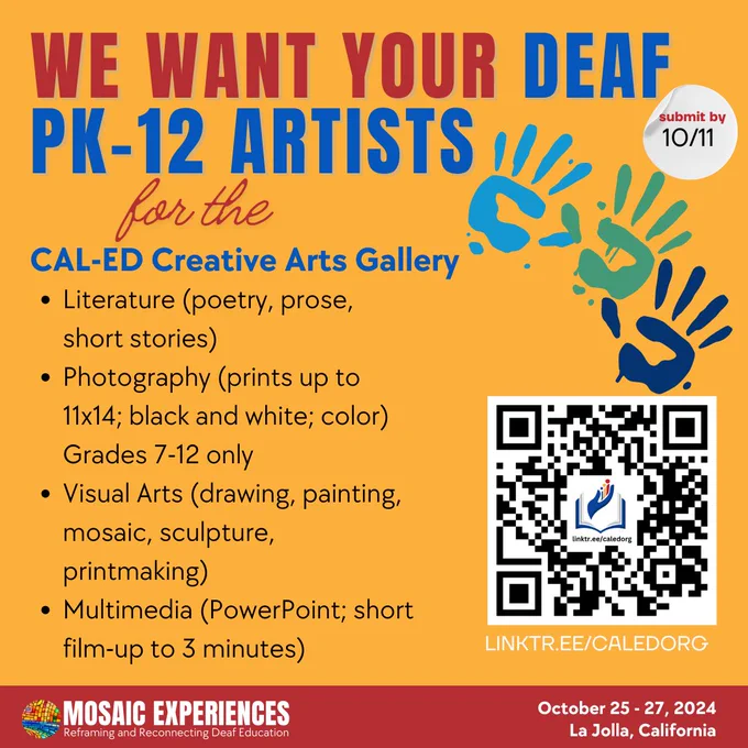 Text reads, "We want your Deaf PK-12 artists for the CAL-ED Creative Arts Gallery. Submit by 10/11. Literature (poetry, prose, short stories) Photography (prints up to 11x14; black and white; color) Grades 7-12 only Visual Arts (drawing, painting, mosaic, sculpture, printmaking) Multimedia (PowerPoint; short film up to 3 minutes). QR code. Linktre.ee/caledorg. Mosaic Experiences logo. October 25-27, 2024. La Jolla, California.