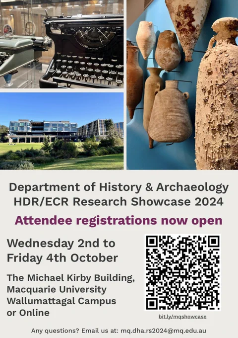 Image of poster for the 2024 Department of History & Archaeology HDR/ECR Research Showcase

Writing says:
Department of History & Archaeology HDR/ECR Research Showcase 2024

Attendee registrations now open

Wednesday 2nd to Friday 4th October

The Michael Kirby Building, Macquarie University Wallumattagal Campus or Online

Any questions? Email us at: mq.dha.rs2024@mq.edu.au