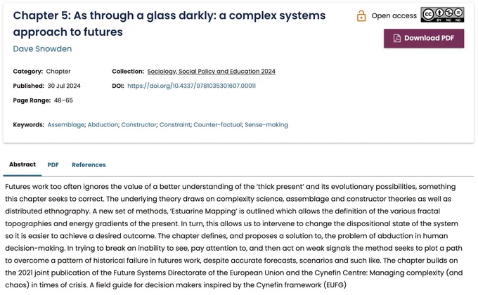 Futures work too often ignores the value of a better understanding of the ‘thick present’ & its evolutionary possibilities, something this chapter seeks to correct. The underlying theory draws on complexity science, assemblage & constructor theories as well as distributed ethnography. A new set of methods, ‘Estuarine Mapping’ is outlined which allows the definition of the various fractal topographies & energy gradients of the present. In turn, this allows us to intervene to change the dispositional state of the system so it is easier to achieve a desired outcome. The chapter defines, & proposes a solution to, the problem of abduction in human decision-making. In trying to break an inability to see, pay attention to, & then act on weak signals the method seeks to plot a path to overcome a pattern of historical failure in futures work, despite accurate forecasts, scenarios and such like. The chapter builds on the 2021 joint publication… Managing complexity (and chaos) in times of crisis.