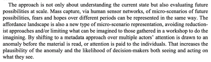 Text: "The approach is not only about understanding the current state but also evaluating future possibilities at scale. Mass capture, via human sensor networks, of micro-scenarios of future possibilities, fears and hopes over different periods can be represented in the same way. The affordance landscape is also a new type of micro-scenario representation, avoiding reductionist approaches and/or limiting what can be imagined to those gathered in a workshop to do the imagining. By shifting to a metadata approach over multiple actors’ attention is drawn to an anomaly before the material is read, or attention is paid to the individuals. That increases the plausibility of the anomaly and the likelihood of decision-makers both seeing and acting on what they see.

Source: https://www.elgaronline.com/edcollchap-oa/book/9781035301607/book-part-9781035301607-11.xml?utm_content=305886256