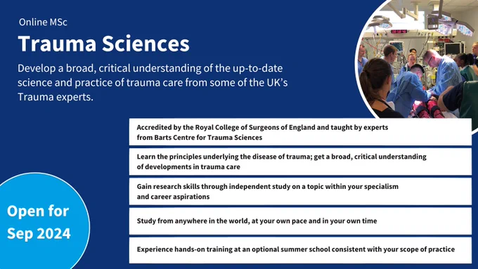 Online MSc Trauma Sciences.
Develop a broad, critical understanding of the up-to-date science and practice of trauma care from some of the UK’s Trauma experts.
Accredited by the Royal College of Surgeons of England and taught by experts from Barts Centre for Trauma Sciences.
Learn the principles underlying the disease of trauma; get a broad, critical understanding of developments in trauma care.
Gain research skills through independent study on a topic within your specialism 
and career aspirations.
Study from anywhere in the world, at your own pace and in your own time.
Experience hands-on training at an optional summer school consistent with your scope of practice.
Open for September 2024.