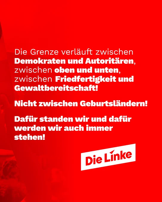 Weißer Text auf rotem Hintergrund:

Die Grenze verläuft zwischen Demokraten und Autoritären, zwischen oben und unten, zwischen Friedfertigkeit und Gewaltbereitschaft!
Nicht zwischen Geburtsländern!
Dafür standen wir und dafür werden wir auch immer stehen!

Logo Die Linke