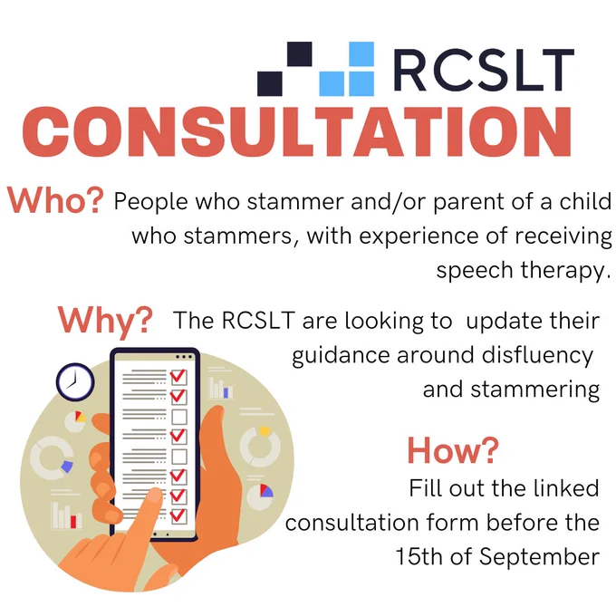 CONSULTATION
Who?
People who stammer and/or parent of a child who stammers, with experience of receiving speech therapy.
Why?
The RCSLT are looking to  update their guidance around disfluency 
and stammering
How?
Fill out the linked consultation form before the 15th of September