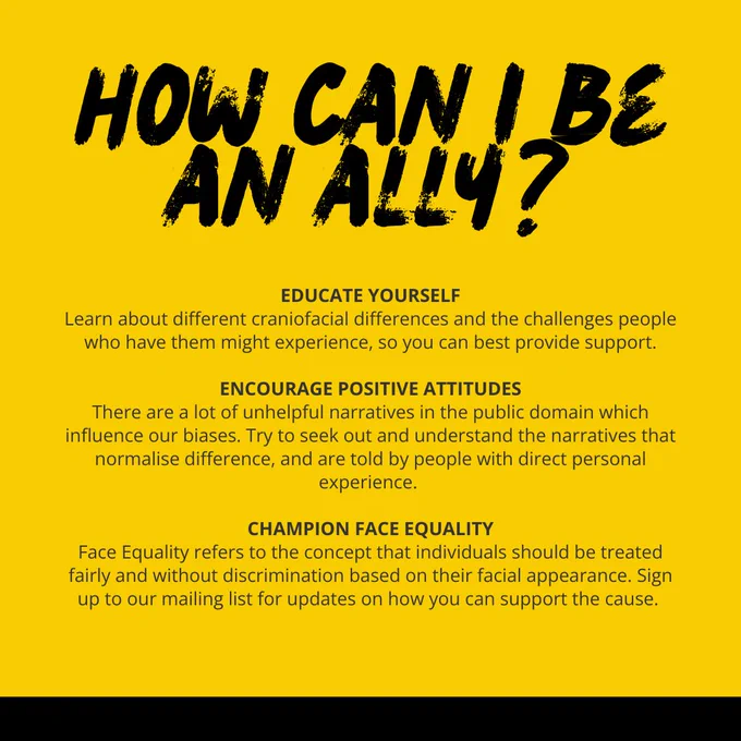 How can I be an ally? Educate yourself: Learn about different craniofacial differences and the challenges people who have them might experience, so you can best provide support. Encourage positive attitudes: There are a lot of unhelpful narratives in the public domain which influence our biases. Try to seek out and understand the narratives that normalise difference, and are told by people with direct personal experience. Champion face equality: Face Equality refers to the concept that individuals should be treated fairly and without discrimination based on their facial appearance. Sign up to our mailing list for updates on how you can support the cause.