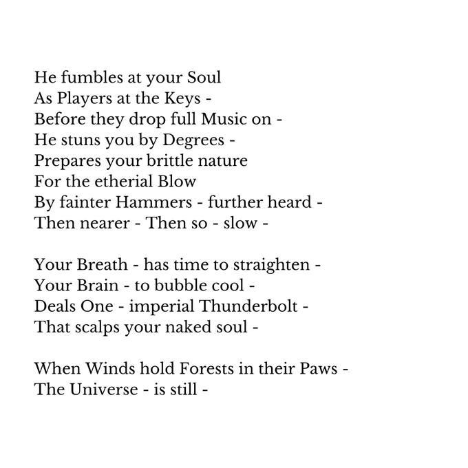 He fumbles at your Soul
As Players at the Keys -
Before they drop full Music on -
He stuns you by Degrees -
Prepares your brittle nature
For the etherial Blow
By fainter Hammers - further heard -
Then nearer - Then so - slow -

Your Breath - has time to straighten -
Your Brain - to bubble cool -
Deals One - imperial Thunderbolt -
That scalps your naked soul -

When Winds hold Forests in their Paws -
The Universe - is still -