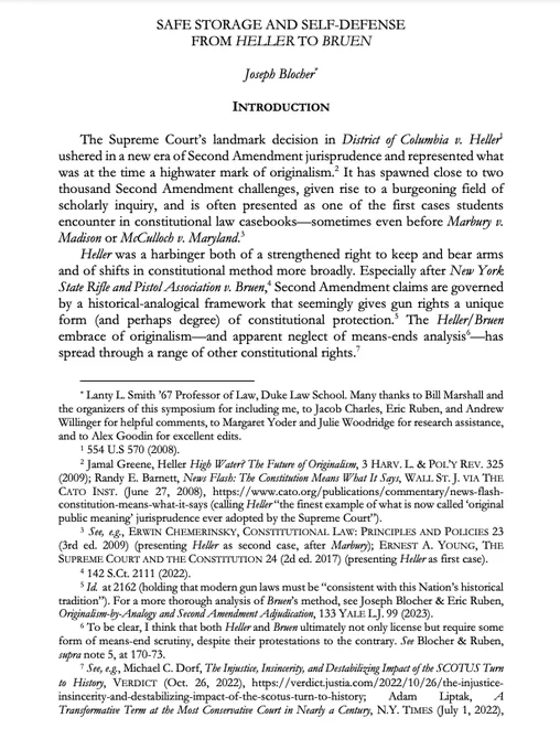 SAFE STORAGE AND SELF-DEFENSE
FROM HELLER TO BRUEN
Joseph Blocher*
INTRODUCTION
The Supreme Court’s landmark decision in District of Columbia v. Heller1
ushered in a new era of Second Amendment jurisprudence and represented what
was at the time a highwater mark of originalism.2 It has spawned close to two
thousand Second Amendment challenges, given rise to a burgeoning field of
scholarly inquiry, and is often presented as one of the first cases students
encounter in constitutional law casebooks—sometimes even before Marbury v.
Madison or McCulloch v. Maryland.
3
Heller was a harbinger both of a strengthened right to keep and bear arms
and of shifts in constitutional method more broadly. Especially after New York
State Rifle and Pistol Association v. Bruen,
4 Second Amendment claims are governed
by a historical-analogical framework that seemingly gives gun rights a unique
form (and perhaps degree) of constitutional protection.
