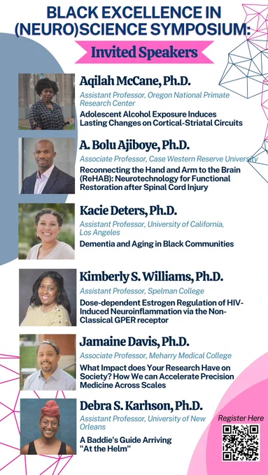 A white flyer with light blue and pink circles and other artistic line shapes. The top header reads BLACK EXCELLENCE IN (NEURO)SCIENCE SYMPOSIUM with a pink banner “Invited Speakers”. Underneath are photos of faculty, their institutional affiliations, and talk titles. Aqilah McCane, Ph.D.
Assistant Professor, Adolescent Alcohol Exposure Induces Lasting Changes on Cortical-Striatal Circuits. A. Bolu Ajiboye, Ph.D. Associate Professor,
Reconnecting the Hand and Arm to the Brain (ReHAB): Neurotechnology for Functional Restoration after Spinal Cord Injury.
Kacie Deters, Ph.D. Assistant Professor, Dementia and Aging in Black Communities.
Kimberly S. Williams, Ph.D. Assistant Professor, Dose-dependent Estrogen Regulation of HIV-
Induced Neuroinflammation.
Jamaine Davis, Ph.D. Associate Professor, What Impact does Your Research Have on Society?.
Debra S. Karhson, Ph.D. Assistant Professor, A Baddie's Guide Arriving "At the Helm". A QR code is in the bottom right corner to register.