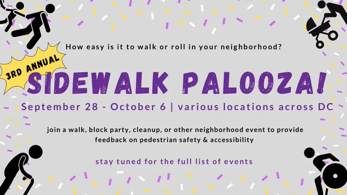 How easy is it to walk or roll in your neighborhood? 3rd Annual Sidewalk Palooza! September 28-October 6, various locations across DC. Join a walk, block party, cleanup or other neighborhood event to provide feedback on pedestrian safety and accessibility. Stay tuned for the full list of events.
