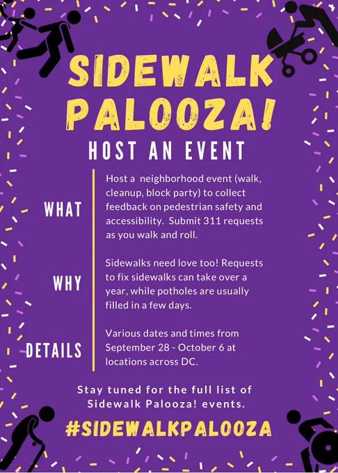 Sidewalk Palooza! Host an Event. What: host a neighborhood event (walk, cleanup, block party) to collect feedback on pedestrian safety and accessibility. Submit 311 requests as you walk and roll. Why: Sidewalks need love, too! Requests to fix sidewalks can take over a year, while potholes are usually filled in a few days. Details: various dates and times from September 28 through October 6 at locations across DC. Stay tuned for the full list of Sidewalk Palooza! events. #SidewalkPalooza