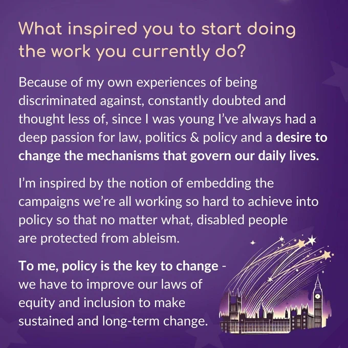 Heading text reads ‘What inspired you to start doing the work that you currently do?’. Under this, the text reads ‘Because of my own experiences of being discriminated against, constantly doubted and thought less of, since I was young I’ve always had a deep passion for law, politics & policy and a desire to change the mechanisms that govern our daily lives. I’m inspired by the notion of embedding the campaigns we’re all working so hard to achieve into policy so that no matter what, disabled people are protected from ableism. To me, policy is the key to change - we have to improve our laws of equity and inclusion to make sustained and long-term change.’ In the bottom right corner is an illustration of shooting starts flying over the Houses of Parliament.