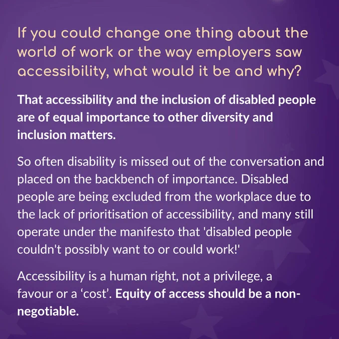 Heading text reads ‘If you could change one thing about the world of work or the way employers saw accessibility, what would it be and why?’ Below this, text reads ‘That accessibility and the inclusion of disabled people are of equal importance to other diversity and inclusion matters. So often disability is missed out of the conversation and placed on the backbench of importance. Disabled people are being excluded from the workplace due to the lack of prioritisation of accessibility, and many still operate under the manifesto that 'disabled people couldn't possibly want to or could work!' Accessibility is a human right, not a privilege, a favour or a ‘cost’. Equity of access should be a non-negotiable.’