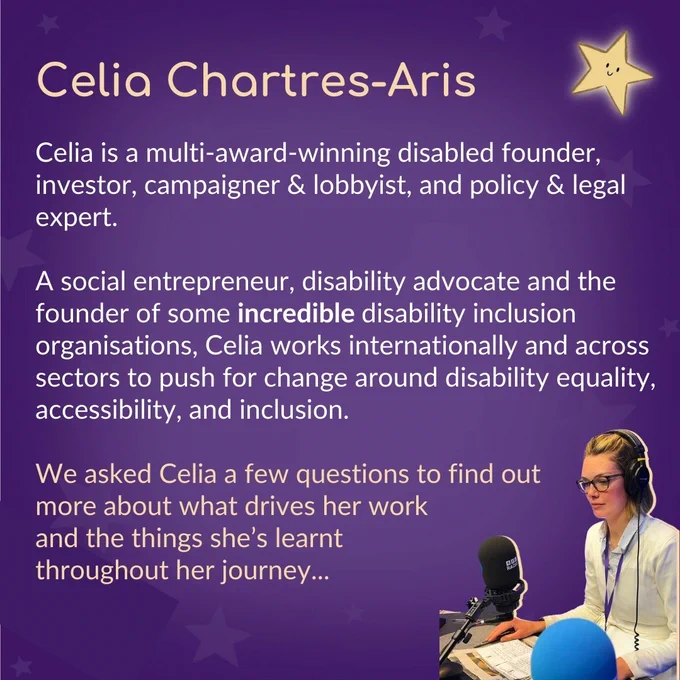 Heading text reads ‘Celia Chartres-Aris’. The text below reads ‘Celia is a multi-award-winning disabled founder, investor, campaigner & lobbyist, and policy & legal expert. A social entrepreneur, disability advocate and the founder of some incredible disability inclusion organisations, Celia works internationally and across sectors to push for change around disability equality, accessibility, and inclusion. We asked Celia a few questions to find out more about what drives her work and the things she’s learnt throughout her journey…’ In the bottom right corner is an image of Celia in a radio booth.
