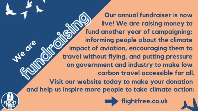Image shows birds in the sky on a dark blue and orange background. Text says we are fundraising. Our annual fundraiser is now live. We are raising money to fund another year of campaigning: informing people about the climate impact of aviation, encouraging them to travel without flying, and putting pressure on government and industry to make low carbon travel accessible to all. Visit our website today to make your donation and help us inspire more people to take climate action: flightfree.co.uk