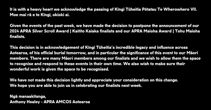 It is with a heavy heart we acknowledge the passing of Kīngi Tūheitia Pōtatau Te Wherowhero VII. Moe mai rā e te Kīngi, okioki ai.

Given the events of the past week, we have made the decision to postpone the announcement of our 2024 APRA Silver Scroll Award | Kaitito Kaiaka finalists and our APRA Maioha Award | Tohu Maioha finalists.

This decision is in acknowledgement of Kīngi Tūheitia’s incredible legacy and influence across Aotearoa, of his official burial tomorrow, and in particular the significance of this event to our Māori members.

There are many Māori members among our finalists and we wish to allow them the space to recognise and respond to these events in their own time. We also wish to make sure their wonderful work is given the space to be recognised.  

We have not made this decision lightly and appreciate your consideration on this change. We hope you are able to join us in celebrating our finalists next week.

Ngā manaakitanga,
Anthony Healey - APRA AMCOS Aotearoa