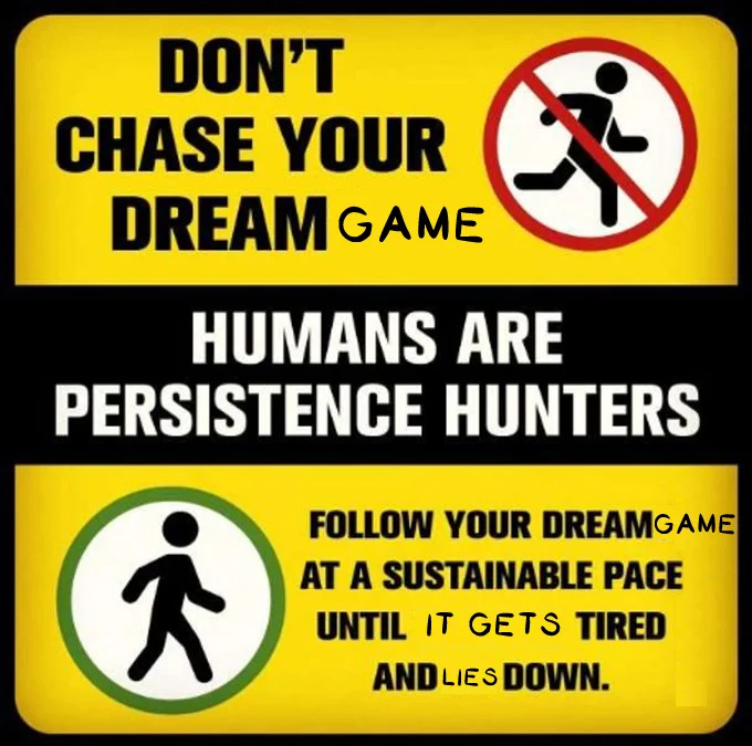 DON'T
CHASE YOUR DREAM GAME
HUMANS ARE
PERSISTENCE HUNTERS
FOLLOW YOUR DREAM GAME
AT A SUSTAINABLE PACE
UNTIL IT GETS TIRED
AND LIES DOWN.