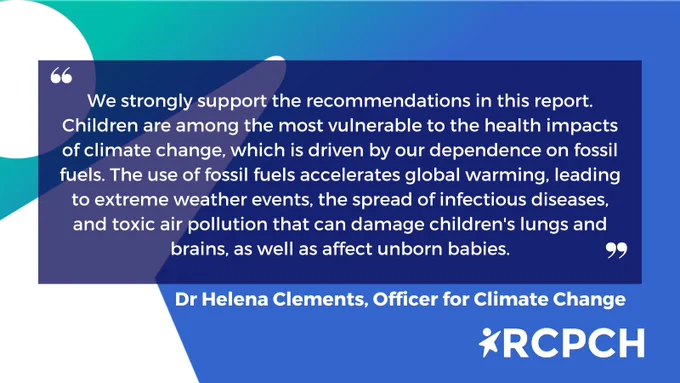 We strongly support the recommendations in this report. Children are among the most vulnerable to the health impacts of climate change, which is driven by our dependence on fossil fuels. The use of fossil fuels accelerates global warming, leading to extreme weather events, the spread of infectious diseases, and toxic air pollution that can damage children's lungs and brains, as well as affect unborn babies.