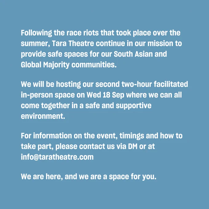 Following the race riots that took place over the summer, Tara Theatre continue in our mission to provide safe spaces for our South Asian and Global Majority communities.

We will be hosting our second two-hour facilitated in-person space on Wed 18 Sep where we can all come together in a safe and supportive environment.  

For information on the event, timings and how to take part, please contact us via DM or at info@taratheatre.com  

We are here, and we are a space for you.