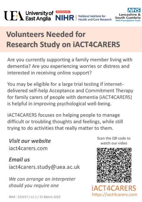 Study poster. Text reads: Are you currently supporting a family member living with dementia? Are you experiencing worries or distress and interested in receiving online support? You may be eligible for a large trial testing of internet-delivered self-help Acceptance and Commitment Therapy for family carers of people with dementia (iACT4CARERS) is helpful in improving psychological well-being. iACT4CARERS focuses on helping people to manage difficult or troubling thoughts and feelings, while still trying to do activities that really matter to them. Visit our website iact4carers.com
Email us at iact4carers.study@uea.ac.uk
Scan the QR code to watch our video
We can arrange an interpreter should you require one.