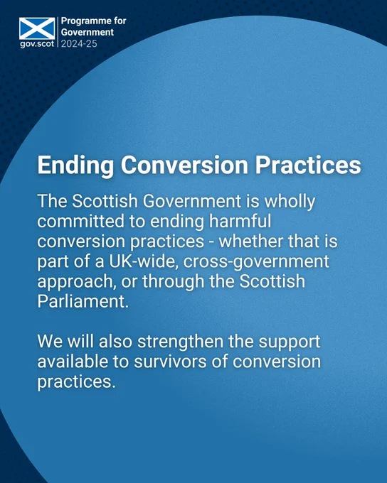 Graphic reads: Ending Conversion Practices. The Scottish Government is wholly committed to ending harmful conversion practices - whether that is part of a UK-wide, cross-government approach, or through the Scottish Parliament. 

We will also strengthen the support available to survivors of conversion practices.