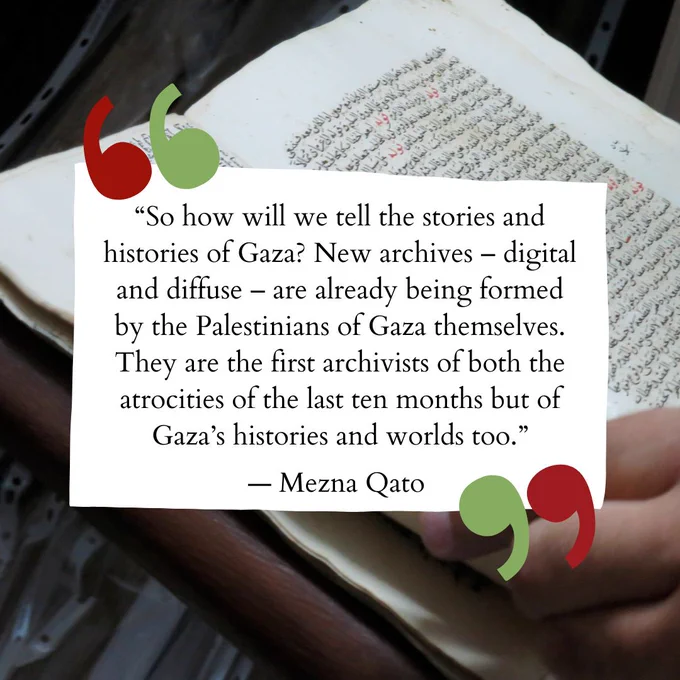 “So how will we tell the stories and histories of Gaza? New archives – digital and diffuse – are already being formed by the Palestinians of Gaza themselves. They are the first archivists of both the atrocities of the last ten months but of Gaza’s histories and worlds too.”— Mezna Qato. Background image of book in Arabic.