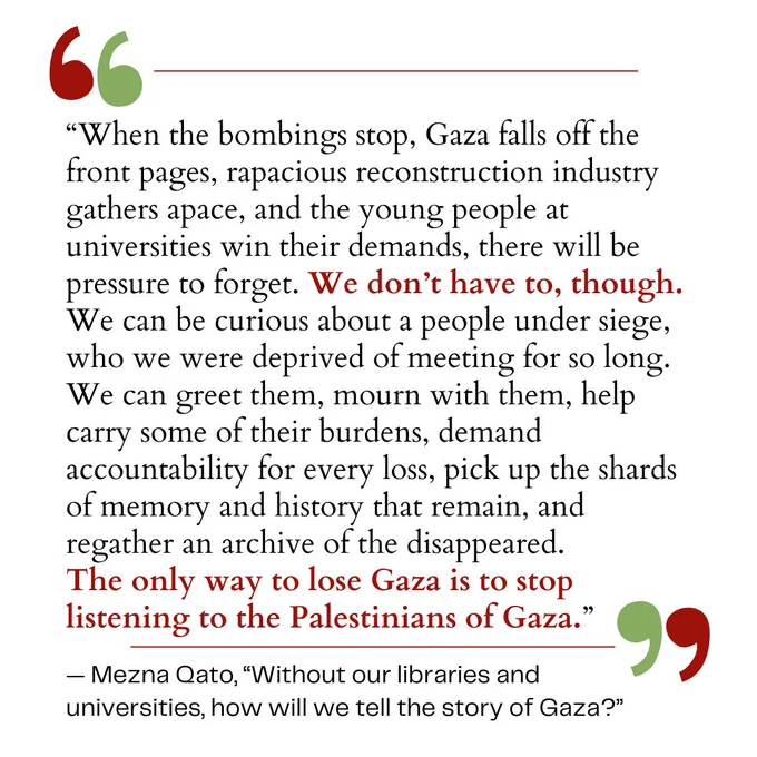 “When the bombings stop, Gaza falls off the front pages, rapacious reconstruction industry gathers apace, and the young people at universities win their demands, there will be pressure to forget. We don’t have to, though. We can be curious about a people under siege, who we were deprived of meeting for so long. We can greet them, mourn with them, help carry some of their burdens, demand accountability for every loss, pick up the shards of memory and history that remain, and regather an archive of the disappeared. The only way to lose Gaza is to stop listening to the Palestinians of Gaza.” — Mezna Qato, “Without our libraries and universities, how will we tell the story of Gaza?”