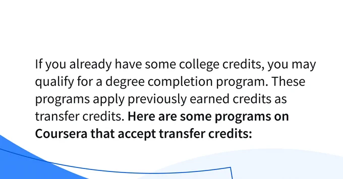If you already have some college credits, you may qualify for a degree completion program. These programs apply previously earned credits as transfer credits. 
Here are some programs on Coursera that accept transfer credits: 
