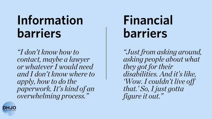  Information barriers: “I don't know how to contact, maybe a lawyer or whatever I would need and I don't know where to apply, how to do the paperwork. It's kind of an overwhelming process.” Financial barriers “Just from asking around, asking people about what they got for their disabilities. And it’s like, ‘Wow. I couldn’t live off that.’ So, I just gotta figure it out.”
