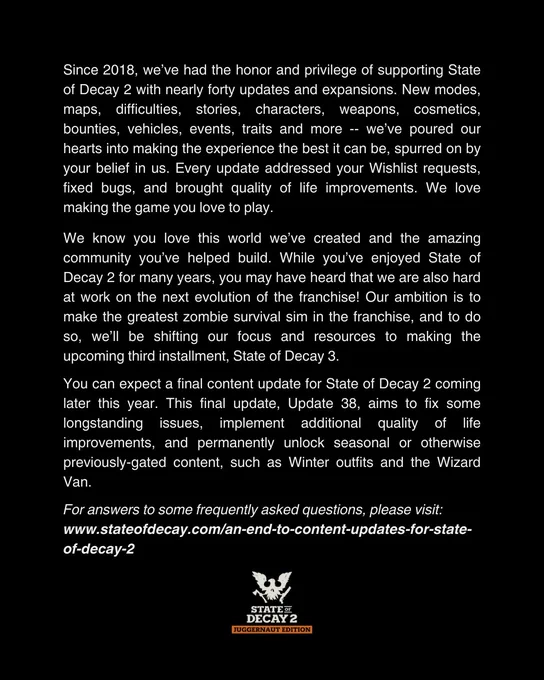 Since 2018, we’ve had the honor and privilege of supporting State of Decay 2 with nearly forty updates and expansions. New modes, maps, difficulties, stories, characters, weapons, cosmetics, bounties, vehicles, events, traits and more -- we’ve poured our hearts into making the experience the best it can be, spurred on by your belief in us. Every update addressed your Wishlist requests, fixed bugs, and brought quality of life improvements. We love making the game you love to play.

We know you love this world we’ve created and the amazing community you’ve helped build. While you’ve enjoyed State of Decay 2 for many years, you may have heard that we are also hard at work on the next evolution of the franchise! Our ambition is to make the greatest zombie survival sim in the franchise, and to do so, we’ll be shifting our focus and resources to making the upcoming third installment, State of Decay 3.

You can expect a final content update for State of Decay 2 coming later this year. This fi