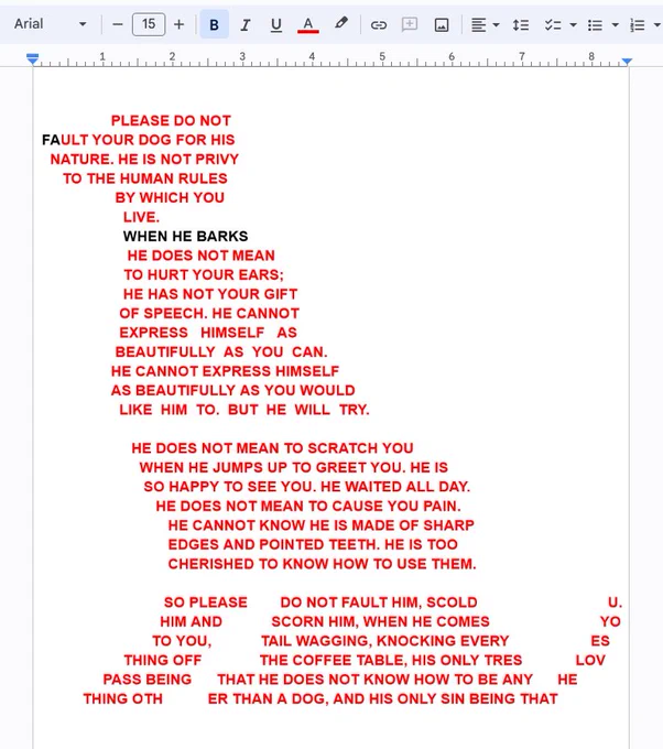 a poem by me, in the shape of a dog. it reads:
PLEASE DO NOT FAULT YOUR DOG FOR HIS NATURE. HE IS NOT PRIVY TO THE HUMAN RULES BY WHICH YOU LIVE. WHEN HE BARKS, HE DOES NOT MEAN TO HURT YOUR EARS; HE HAS NOT YOUR GIFT OF SPEECH. HE CANNOT EXPRESS HIMSELF AS BEAUTIFULLY AS YOU CAN. HE CANNOT EXPRESS HIMSELF AS BEAUTIFULLY AS YOU WOULD LIKE HIM TO. BUT HE WILL TRY. HE DOES NOT MEAN TO SCRATCH YOU WHEN HE JUMPS UP TO GREET YOU. HE IS SO HAPPY TO SEE YOU. HE WAITED ALL DAY. HE DOES NOT MEAN TO CAUSE YOU PAIN. HE CANNOT KNOW HE IS MADE OF SHARP EDGES AND POINTED TEETH. HE IS TOO CHERISHED TO KNOW HOW TO USE THEM. SO PLEASE DO NOT FAULT HIM, SCOLD HIM AND SCORN HIM, WHEN HE COMES
TO YOU, TAIL WAGGING, KNOCKING EVERY THING OFF THE COFFEE TABLE, HIS ONLY TRESPASS BEING THAT HE DOES NOT KNOW HOW TO BE ANY THING OTHER THAN A DOG, AND HIS ONLY SIN BEING THAT HE LOVES YOU.