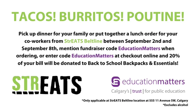 Tacos! Burritos! Poutine!
Pick up dinner for your family or put together a lunch order for your co-workers from StrEATS Beltline between September 2nd and September 8th, mention fundraiser code EducationMatters when ordering, or enter code EducationMatters at checkout online and 20% of your bill will be donated to Back to School Backpacks & Essentials!
*Only applicable at StrEATS Beltline location at 555 11 Avenue SW, Calgary
 *Excludes alcohol