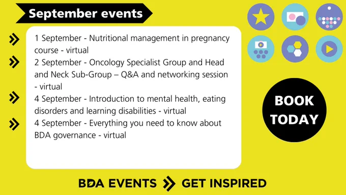 1 Sep - Nutritional management in pregnancy course - virtual
2 Sep - Oncology Specialist Group - Head and Neck Sub-Group – Q&A and networking session - virtual
4 Sep - Introduction to mental health, eating disorders and learning disabilities - virtual
