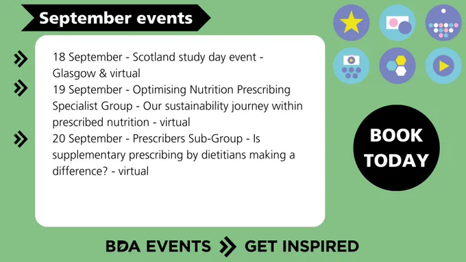 18 Sep - Scotland study day event - Glasgow & virtual 
19 Sep - Optimising Nutrition Prescribing Specialist Group - Our sustainability journey within prescribed nutrition - virtual 
20 Sep - Prescribers Sub-Group - Is supplementary prescribing by dietitians making a difference? virtual
